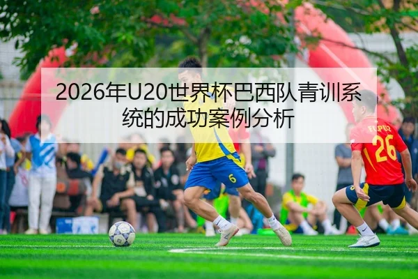 2026年U20世界杯巴西队青训系统的成功案例分析