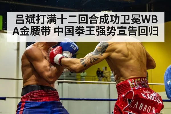 吕斌打满十二回合成功卫冕WBA金腰带 中国拳王强势宣告回归